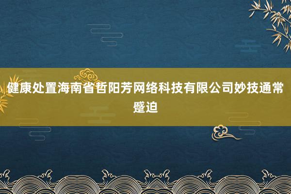 健康处置海南省哲阳芳网络科技有限公司妙技通常蹙迫