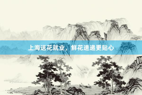 上海送花就业，鲜花速递更贴心