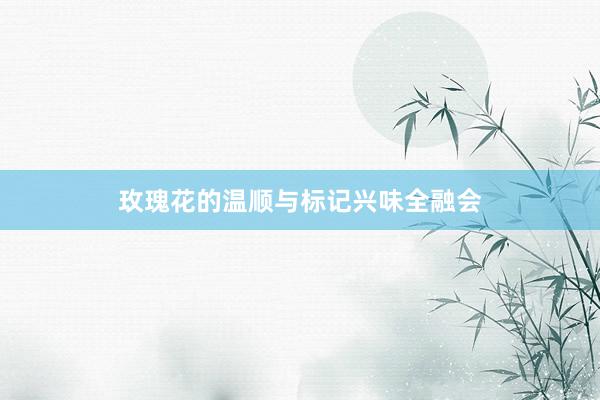 玫瑰花的温顺与标记兴味全融会