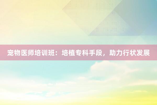 宠物医师培训班：培植专科手段，助力行状发展